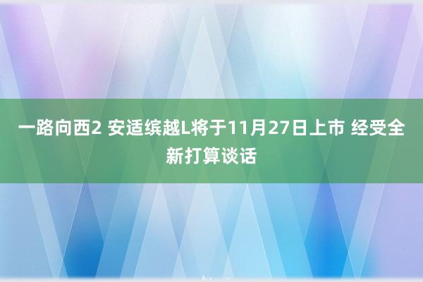 一路向西2 安适缤越L将于11月27日上市 经受全新打算谈话