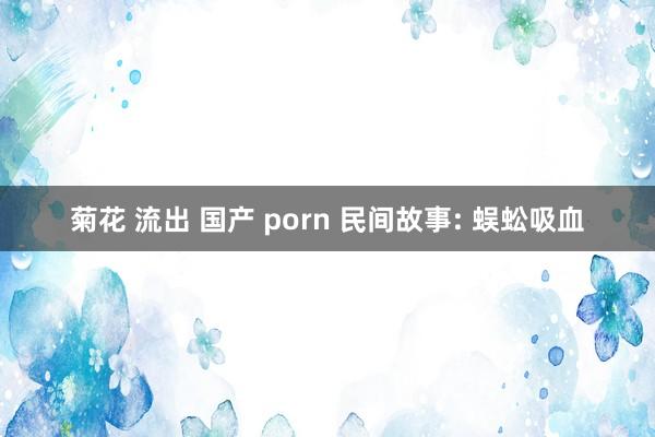 菊花 流出 国产 porn 民间故事: 蜈蚣吸血