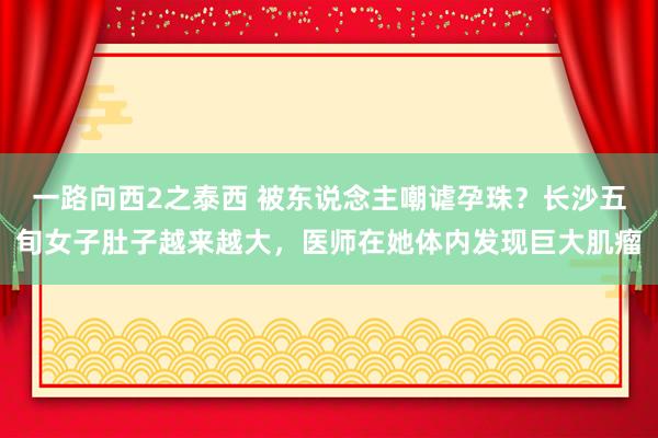 一路向西2之泰西 被东说念主嘲谑孕珠？长沙五旬女子肚子越来越大，医师在她体内发现巨大肌瘤