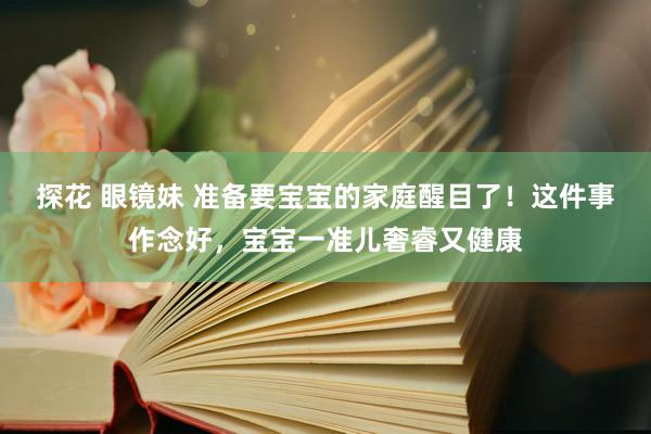 探花 眼镜妹 准备要宝宝的家庭醒目了！这件事作念好，宝宝一准儿奢睿又健康