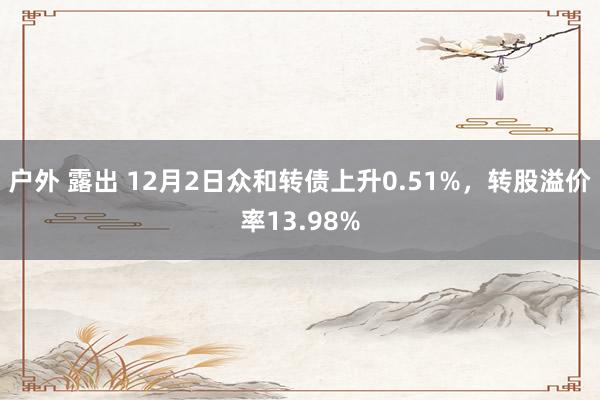 户外 露出 12月2日众和转债上升0.51%，转股溢价率13.98%