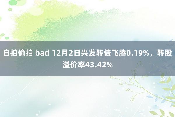 自拍偷拍 bad 12月2日兴发转债飞腾0.19%，转股溢价率43.42%