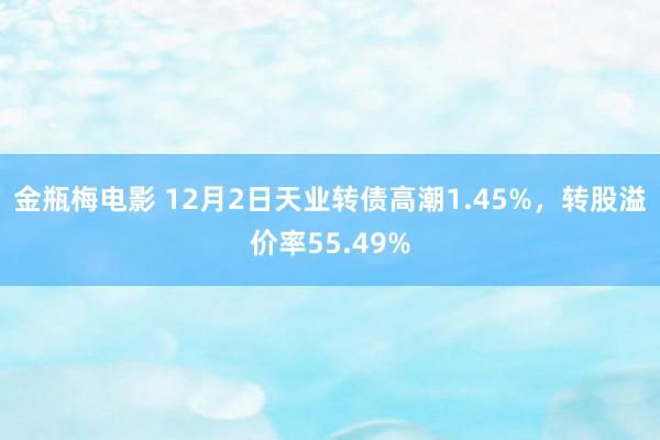 金瓶梅电影 12月2日天业转债高潮1.45%，转股溢价率55.49%