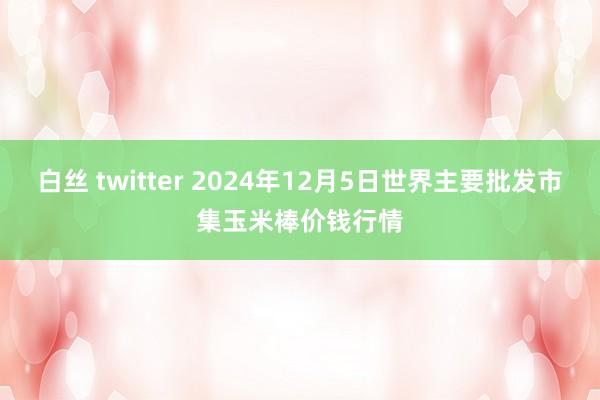 白丝 twitter 2024年12月5日世界主要批发市集玉米棒价钱行情