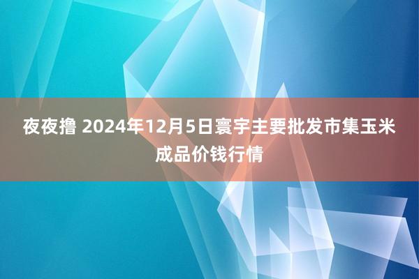 夜夜撸 2024年12月5日寰宇主要批发市集玉米成品价钱行情