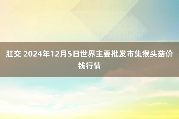 肛交 2024年12月5日世界主要批发市集猴头菇价钱行情