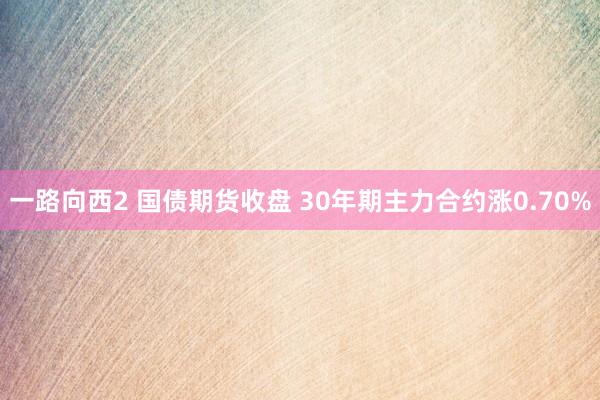 一路向西2 国债期货收盘 30年期主力合约涨0.70%