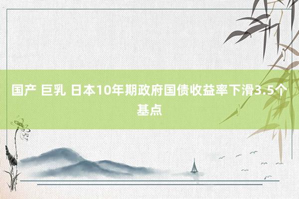 国产 巨乳 日本10年期政府国债收益率下滑3.5个基点