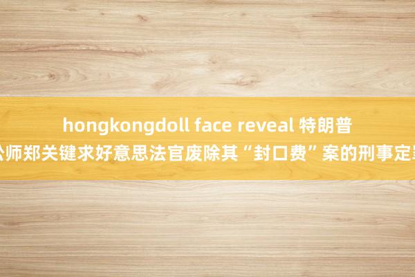 hongkongdoll face reveal 特朗普讼师郑关键求好意思法官废除其“封口费”案的刑事定罪