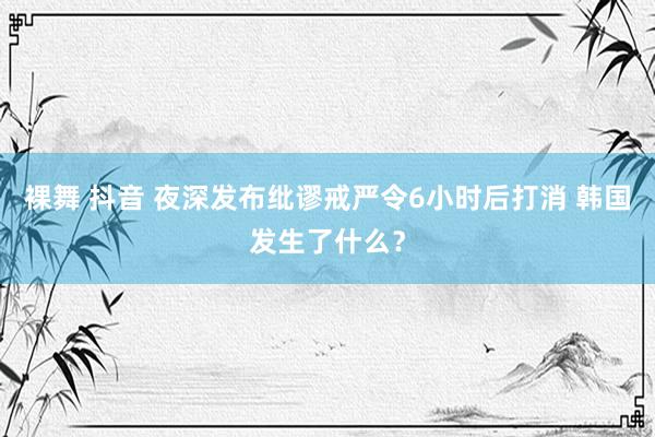 裸舞 抖音 夜深发布纰谬戒严令6小时后打消 韩国发生了什么？