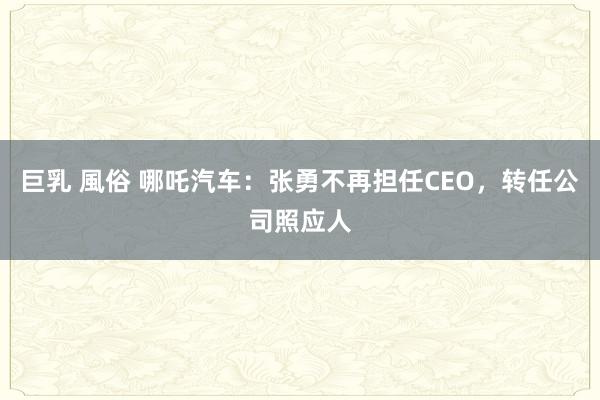 巨乳 風俗 哪吒汽车：张勇不再担任CEO，转任公司照应人