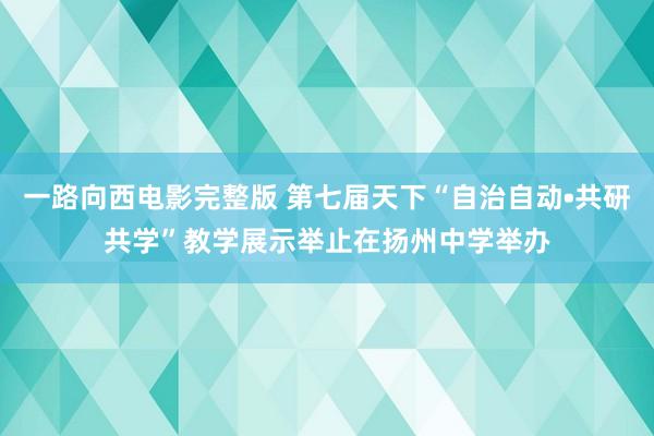 一路向西电影完整版 第七届天下“自治自动•共研共学”教学展示举止在扬州中学举办