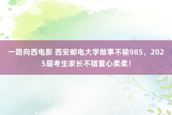 一路向西电影 西安邮电大学做事不输985，2025届考生家长不错重心柔柔！