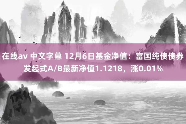 在线av 中文字幕 12月6日基金净值：富国纯债债券发起式A/B最新净值1.1218，涨0.01%