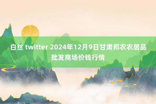 白丝 twitter 2024年12月9日甘肃邦农农居品批发商场价钱行情