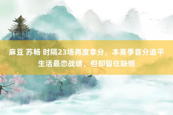 麻豆 苏畅 时隔23场再度拿分，本赛季首分追平生活最恋战绩，但却留住缺憾