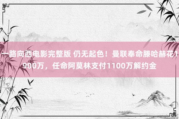 一路向西电影完整版 仍无起色！曼联奉命滕哈赫花1900万，任命阿莫林支付1100万解约金