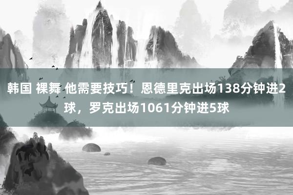 韩国 裸舞 他需要技巧！恩德里克出场138分钟进2球，罗克出场1061分钟进5球