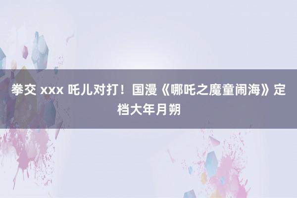 拳交 xxx 吒儿对打！国漫《哪吒之魔童闹海》定档大年月朔