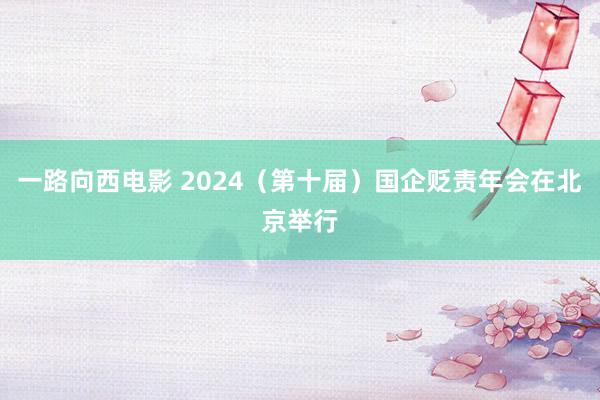 一路向西电影 2024（第十届）国企贬责年会在北京举行