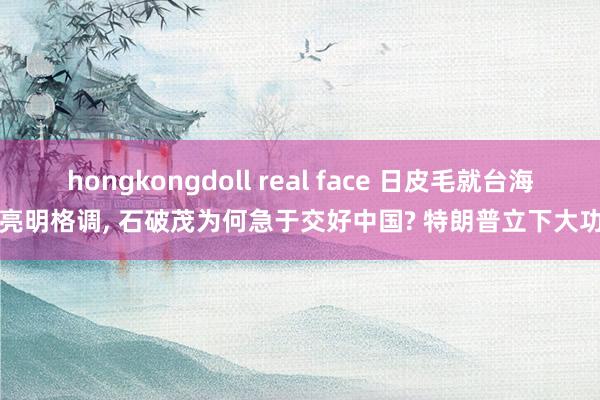 hongkongdoll real face 日皮毛就台海亮明格调， 石破茂为何急于交好中国? 特朗普立下大功