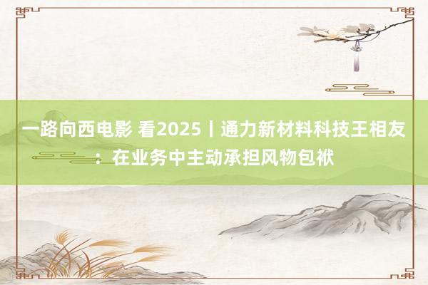 一路向西电影 看2025丨通力新材料科技王相友：在业务中主动承担风物包袱