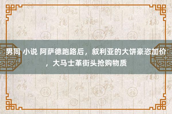 男同 小说 阿萨德跑路后，叙利亚的大饼豪恣加价，大马士革街头抢购物质