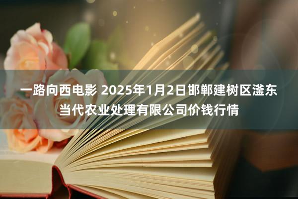 一路向西电影 2025年1月2日邯郸建树区滏东当代农业处理有限公司价钱行情