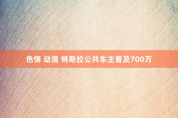 色情 动漫 特斯拉公共车主普及700万