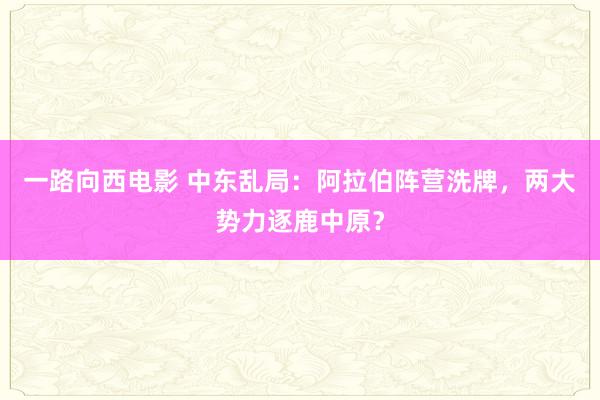 一路向西电影 中东乱局：阿拉伯阵营洗牌，两大势力逐鹿中原？