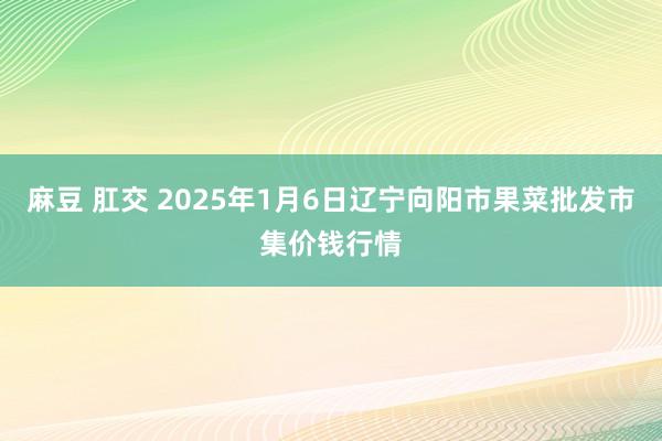 麻豆 肛交 2025年1月6日辽宁向阳市果菜批发市集价钱行情