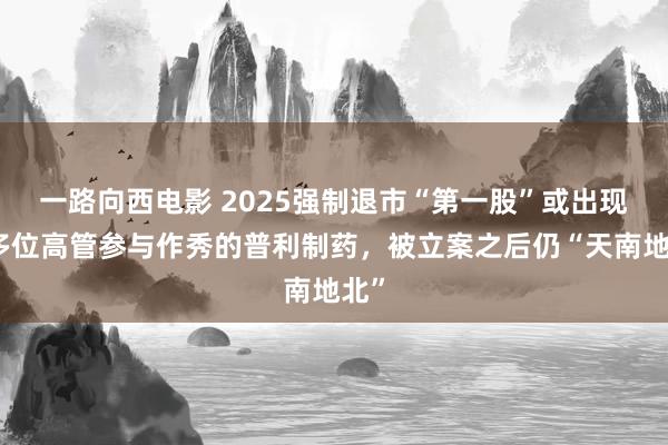 一路向西电影 2025强制退市“第一股”或出现：多位高管参与作秀的普利制药，被立案之后仍“天南地北”