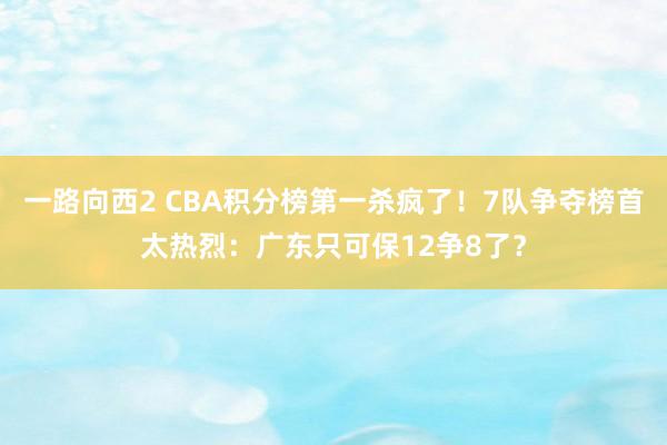 一路向西2 CBA积分榜第一杀疯了！7队争夺榜首太热烈：广东只可保12争8了？