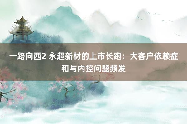 一路向西2 永超新材的上市长跑：大客户依赖症和与内控问题频发