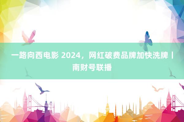 一路向西电影 2024，网红破费品牌加快洗牌丨南财号联播