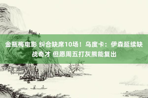 金瓶梅电影 纠合缺席10场！乌度卡：伊森延续缺战奇才 但愿周五打灰熊能复出