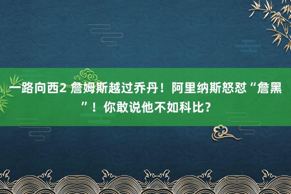 一路向西2 詹姆斯越过乔丹！阿里纳斯怒怼“詹黑”！你敢说他不如科比？