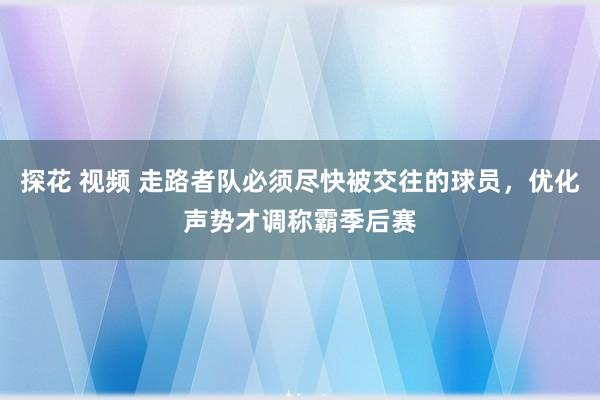 探花 视频 走路者队必须尽快被交往的球员，优化声势才调称霸季后赛