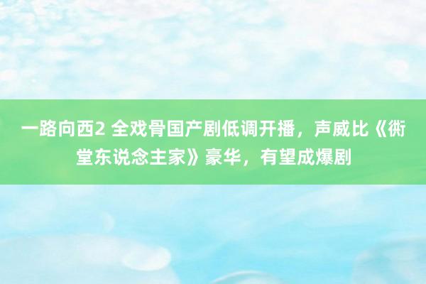 一路向西2 全戏骨国产剧低调开播，声威比《衖堂东说念主家》豪华，有望成爆剧