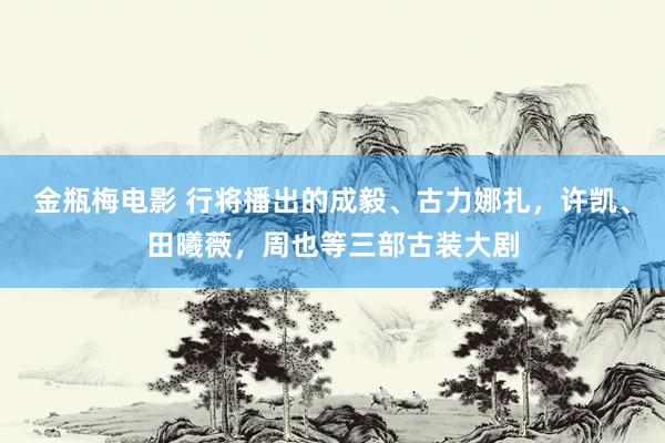 金瓶梅电影 行将播出的成毅、古力娜扎，许凯、田曦薇，周也等三部古装大剧