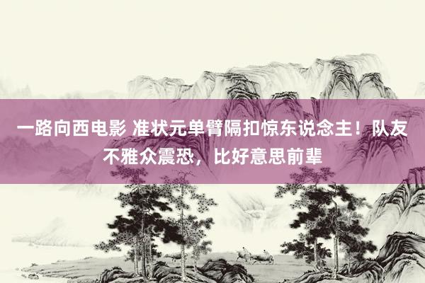 一路向西电影 准状元单臂隔扣惊东说念主！队友不雅众震恐，比好意思前辈