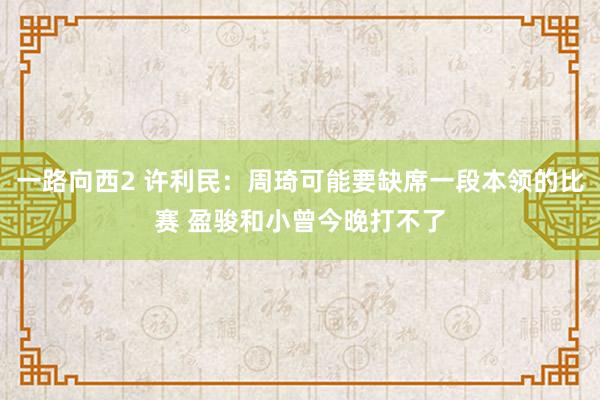 一路向西2 许利民：周琦可能要缺席一段本领的比赛 盈骏和小曾今晚打不了