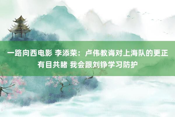 一路向西电影 李添荣：卢伟教诲对上海队的更正有目共睹 我会跟刘铮学习防护