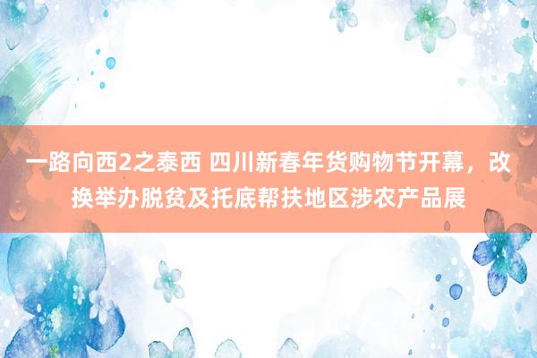 一路向西2之泰西 四川新春年货购物节开幕，改换举办脱贫及托底帮扶地区涉农产品展