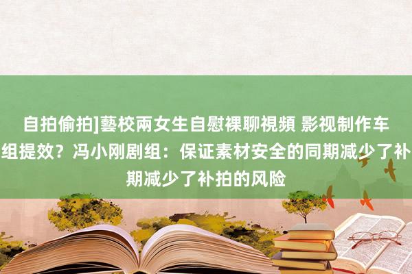 自拍偷拍]藝校兩女生自慰裸聊視頻 影视制作车怎么为剧组提效？冯小刚剧组：保证素材安全的同期减少了补拍的风险