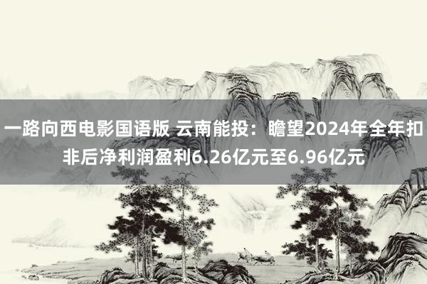 一路向西电影国语版 云南能投：瞻望2024年全年扣非后净利润盈利6.26亿元至6.96亿元