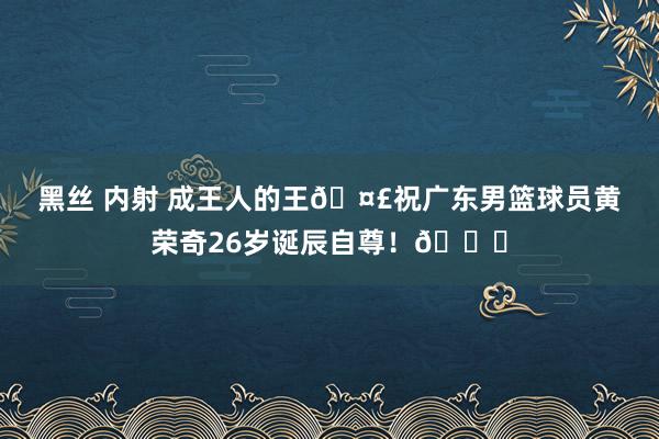 黑丝 内射 成王人的王🤣祝广东男篮球员黄荣奇26岁诞辰自尊！🎂