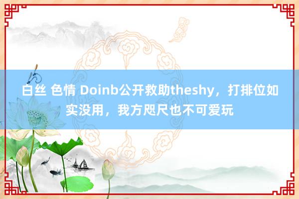 白丝 色情 Doinb公开救助theshy，打排位如实没用，我方咫尺也不可爱玩