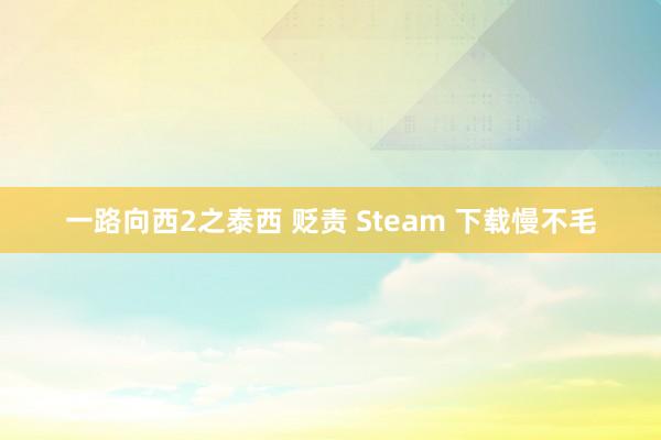 一路向西2之泰西 贬责 Steam 下载慢不毛