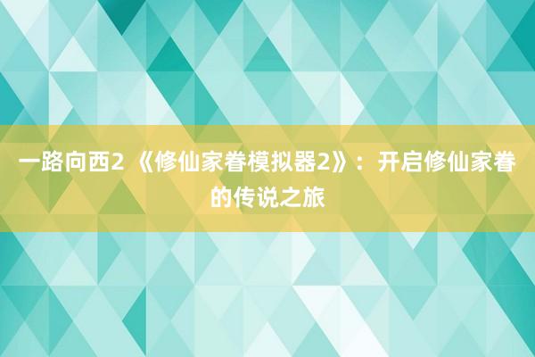 一路向西2 《修仙家眷模拟器2》：开启修仙家眷的传说之旅